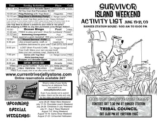 Time                   Sunday Activities
8 - 10 am Breakfast and Arcade Open Cartoon Café Varies
                                                                               Place               Cost
                                                                                                                    Survivor
                                                                                                                 Island Weekend
          All You Can Eat Pancakes: $3.00!
10:00 am Flag Raising with Yogi Bear     Flagpoles     FREE
10:15 am Yogi Bear's Birthday Party! Jr. Ranger Corner FREE


                                                                                                          Activity List june 19-21, 09
Is your birthday in June? Yogi Bear wants to say, “Happy Birthday!”
If your child has an June birthday & wants to PARTY please tell the ranger in the store at least 30 min
before the party. Everyone gets snacks, & people with June birthdays get an individual cake!
Like Yogi Bear to deliver a present to your child at the party?
Gift wrapping is FREE for any item purchased at the Ranger Station!                                       Ranger Station Hours : 9:00 am to 10:00 pm
10:30 -        Ocean Bingo                    Pool       FREE
11:00 am FREE to play and win! Dive for numbers! Prizes!
11-12 am     Swimming Competition              Pool      FREE
      Race against a gold medalist! Will you survive?
12:30 -      “Room Service” FUN!              YOUR       FREE
5:30 pm   Like a board game, craft, or     CAMPSITE!
          bubbles delivered to your site? Call (573) 323-4447
6:00 pm               LOST (then Found) Crafts                          Jr. Ranger Corner
                   Free Craft: Make your own escape boat!
                   Make your own castaway soap! Starting at $2
7:00 pm                 Games with Yogi Bear        Jr. Ranger Corner FREE
                         Aloha beanbag toss!
8 - 10 pm          Supper and Arcade Open           Cartoon Café      Varies

8:00 pm        GUITAR Superstar!              Arcade      FREE
   Video game guitar battles! If you win, you keep playing!
8:00 pm    FREE Tropical Tye-Dye!             Arcade      FREE
       FREE if you supply shirt or we offer shirts for sale!

www.currentriverjellystone.com
             Online reservations available 24/7
                                                          Shoot a video of your family
                                                         having fun at Jellystone Park,
                                                                and submit it at:
                                                           www.jellystonefun.com
                                                       Even if you decide not to submit
                                                     a video, check out the site and vote

                                                                                                             Can yoU Survive this Food?
                                                      for the video you think should win!


Upcoming
                                                   June 26-28 Water Wars Weekend
                                                July 17-19 Chocolate Lover's Weekend                          Contest Sat 7:30 Pm at Ranger Station
                                                July 24-26 Christmas in July Weekend
 Special                                             July 31 - Aug 2 Race Weekend
                                                      August 7-9 Viking Weekend
                                                                                                                   TRIBAL COUNCIL
                                                                                                                   Sat 8:00 Pm at cartoon café
Weekends:
                                                 August 14-16 Game Show Weekend
                                                  August 21-23 Unhaunted Halloween
 