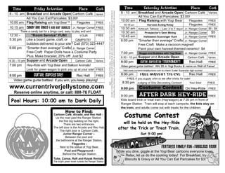Time             Friday Activities                       Place            Cost                                                                                                                                               Time              Saturday Activities                         Place          Cost




                                                                                       in Van Buren, MO to photograph or take video of the visitor while on the premises and to use any resulting pictures or video for
                                                                                        Entrance onto the campground property constitutes permission for the management of Yogi Bear’s Jellystone Park Camp-Resort
8 - 10 am Breakfast and Arcade Open Cartoon Café Varies                                                                                                                                                                      8 - 10 am Breakfast and Arcade Open Cartoon Café                               Varies
                                                                                                                                                                                                                                       All You Can Eat Pancakes: $3.00!
          All You Can Eat Pancakes: $3.00!
                                                                                                                                                                                                                             10:00 am Flag Raising with Yogi Bear     Flagpoles                    FREE
10:00 am Flag Raising with Yogi Bear™           Flagpoles     FREE




                                                                                                        any lawful purpose without compensation to the visitor. TM & Hanna-Barbera.
                                                                                                                                                                                                                              10:15 am              Harvest Acting Relay                    Flagpoles
                                                                                                                                                                                                                                                                                                   FREE
10:15 am Candy bar bingo & Boo Boo™ Bubbles Jr. Ranger Corner FREE                                                                                                                                                           10:30 am       Airbrush Tattoos – Last 3 to 7 days! Jr. Ranger Corner $5 - $8
        Trade a candy bar for a bingo card, easy to play and win!                                                                                                                                                            10:30 am             Prospector's Gem Mining        Jr. Ranger Corner   $5
12:30 -         “Room Service” FUN!                     YOUR                FREE                                                                                                                                             10:45 am            Halloween Scavenger Hunt        Jr. Ranger Corner FREE
5:30 pm Like a board game, craft, or                CAMPSITE!                                                                                                                                                                6:00 pm      “Smarter than average” Crafts! Jr. Ranger Corner
             bubbles delivered to your site? Call (573) 323-4447                                                                                                                                                                          Free Craft: Make a raccoon magnet!
6:00 pm “Smarter than average” Crafts! Jr. Ranger Corner                                                                                                                                                                                  Paint your own harvest themed ceramic! $4
             Free Craft: Paper Dolls have a Costume Party                                                                                                                                                                    7:00 pm       Baggo and Bubbles with Yogi Bear Jr. Ranger Corner FREE
             Plus, Make bracelet, 20% off! Just $2                                                                                                                                                                           6:30 - 10 pm Supper and Arcade Open               Cartoon Café   Varies
6:30 - 10 pm Supper and Arcade Open           Cartoon Café Varies                                                                                                                                                            8:00 pm        GUITAR superstar TOURNAMENT!        Rec Hall      FREE
7:00 pm Hey-Ride with Yogi Bear and Balloon Animals!                                                                                                                                                                         Video game guitar battles! Win $5 in Yogi Bucks & name on Wall of Fame!
             Look for green wagon to pick you up at your site! FREE                                                                                                                                                           Visit www.currentriverjellystone.com to check Guitar Superstar high scores!

8:00 pm        GUITAR Superstar!             Rec Hall     FREE                                                                                                                                                               8:00 pm         Free Harvest Tye-Dye                           Rec Hall        FREE
                                                                                                                                                                                                                                 FREE if you supply shirt or we offer shirts for sale!
   Video game guitar battles! If you win, you keep playing!
                                                                                                                                                                                                                              8:30 pm Judging of Site Decorating Contest!                   Your Site!      FREE




                                                                                                                                                                                               (s09)
www.currentriverjellystone.com                                                                                                                                                                                               9:00 pm        Costume Contest                             On Hey-Ride FREE
   Reserve online anytime, or call: 888-76 FLOAT
                                                                                                                                                                                                                             9:00 pm        After Dark Hey-Ride                                             FREE

 Pool Hours: 10:00 am to Dark Daily                                                                                                                                                                                          Kids board trick or treat train (Haywagon) at 7:30 pm in front of
                                                                                                                                                                                                                             Ranger Station. Train will stop at each campsite, the kids stay on
                                                                                                                                                                                                                             the train, and adults come out with treats for the children.
                                              How to Find:
                                   Cartoon Café, Arcade, and Rec Hall -
                                    Up the road past the Ranger Station,                                                                                                                                                       Costume Contest
                                       the first big building on the right.
                                           There are two entrances.                                                                                                                                                           will be held on the Hey-Ride
                                   The left door is the Arcade and Rec Hall,                                                                                                                                               after the Trick or Treat Train.
                                        The right door is Cartoon Café.
                                           Junior Ranger Corner –                                                                                                                                                                             Sat 9:00 pm!
                                             Between the pool and
                                    the bathrooms at the Ranger Station.
                                                   Flagpoles -
                                        Next to the statue of Yogi Bear.                                                                                                                                                                                          features family fun & fabulous food!
                                            Pool and Playground -                                                                                                                                                         While you dine, giggle at the Yogi Bear cartoons everyone loves.
                                          Behind the Ranger Station.
                                                                                                                                                                                                                                Relax, let us do the cooking today! For Breakfast, try
                                   Tube, Canoe, Raft and Kayak Rentals                                                                                                                                                          Biscuits & Gravy or All You Can Eat Pancakes for $3!
                                   The bright green kiosk outside the Ranger Station
 