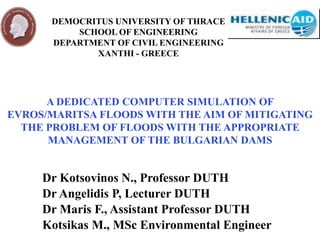 A DEDICATED COMPUTER SIMULATION OF
EVROS/MARITSA FLOODS WITH THE AIM OF MITIGATING
THE PROBLEM OF FLOODS WITH THE APPROPRIATE
MANAGEMENT OF THE BULGARIAN DAMS
Dr Kotsovinos N., Professor DUTH
Dr Angelidis P, Lecturer DUTH
Dr Maris F., Assistant Professor DUTH
Kotsikas M., MSc Environmental Engineer
DEMOCRITUS UNIVERSITY OF THRACE
SCHOOL OF ENGINEERING
DEPARTMENT OF CIVIL ENGINEERING
XANTHI - GREECE
 
