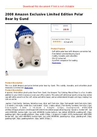 Download this document if link is not clickable


2008 Amazon Exclusive Limited Edition Polar
Bear by Gund
                                                                   List Price :   $29.99

                                                                       Price :
                                                                                  $89.99



                                                                  Average Customer Rating

                                                                                   4.3 out of 5



                                                              Product Feature
                                                              q   Soft white polar bear with Amazon.com winter hat
                                                              q   First Edition Limnited Bear by Gund
                                                              q   Cuddly, loveable, and collectible
                                                              q   Sits 12 inches tall
                                                              q   A perfect companion for reading
                                                              q   Read more




Product Description
This is a 2008 Amazon exclusive limited polar bear by Gund. This cuddly, loveable, and collectible plush
measures 12 inches tall. Read more
Product Description
A special, first-edition plush polar bear from Gund, the Amazon Toy Catalog Mascot Bear is a fun, lovable
addition to your child's nursery or even your office cubicle. This extra-soft white bear sports a long, blue winter
cap with white accents on the cuff, a blue and white tassel, and an embroidered Amazon.com logo, making it as
cute as can be.

.caption { font-family: Verdana, Helvetica neue, Arial, serif; font-size: 10px; font-weight: bold; font-style: italic;
} ul.indent { list-style: inside disc; text-indent: -15px; } table.callout { font-family: verdana; font-size: 11px;
line-height: 1.3em; } td.think { height: 125px; background: #9DC4D8
url(http://images.amazon.com/images/G/01/electronics/detail-page/callout-bg.png) repeat-x; border-left: 1px
solid #999999; border-right: 1px solid #999999; border-bottom: 1px dotted #000000; padding-left: 20px;
padding-right: 20px; padding-bottom: 10px; width: 250px; } td.glance { height: 100%; background: #9DC4D8;
border-left: 1px solid #999999; border-right: 1px solid #999999; padding-top: 10px; padding-left: 20px;
padding-right: 20px; padding-bottom: 10px; width: 250px; }
 