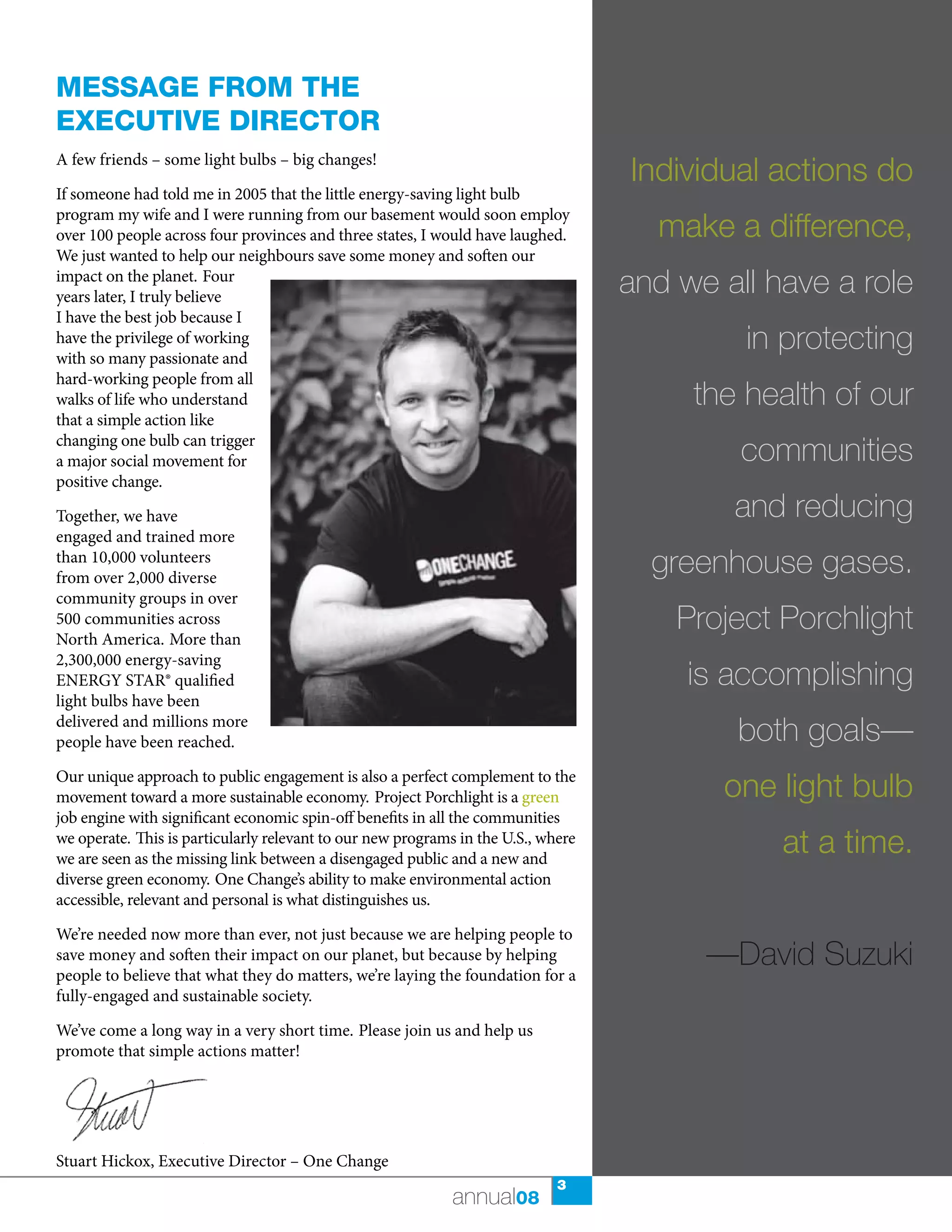 Message froM the
executive director
A few friends – some light bulbs – big changes!
                                                                                   Individual actions do
If someone had told me in 2005 that the little energy-saving light bulb
program my wife and I were running from our basement would soon employ
over 100 people across four provinces and three states, I would have laughed.        make a difference,
We just wanted to help our neighbours save some money and soften our
impact on the planet. Four
years later, I truly believe
                                                                                   and we all have a role
I have the best job because I
have the privilege of working
with so many passionate and
                                                                                            in protecting
hard-working people from all
walks of life who understand                                                            the health of our
that a simple action like
changing one bulb can trigger
a major social movement for                                                                 communities
positive change.

Together, we have                                                                          and reducing
engaged and trained more
than 10,000 volunteers
from over 2,000 diverse
                                                                                     greenhouse gases.
community groups in over
500 communities across
North America. More than
                                                                                       Project Porchlight
2,300,000 energy-saving
ENERGY STAR® qualified                                                                  is accomplishing
light bulbs have been
delivered and millions more
people have been reached.                                                                  both goals—
Our unique approach to public engagement is also a perfect complement to the
movement toward a more sustainable economy. Project Porchlight is a green                 one light bulb
job engine with significant economic spin-off benefits in all the communities
we operate. This is particularly relevant to our new programs in the U.S., where
we are seen as the missing link between a disengaged public and a new and
                                                                                               at a time.
diverse green economy. One Change’s ability to make environmental action
accessible, relevant and personal is what distinguishes us.

We’re needed now more than ever, not just because we are helping people to
save money and soften their impact on our planet, but because by helping
people to believe that what they do matters, we’re laying the foundation for a
                                                                                         —David Suzuki
fully-engaged and sustainable society.

We’ve come a long way in a very short time. Please join us and help us
promote that simple actions matter!




Stuart Hickox, Executive Director – One Change
                                                                             3
                                                            annual08
 
