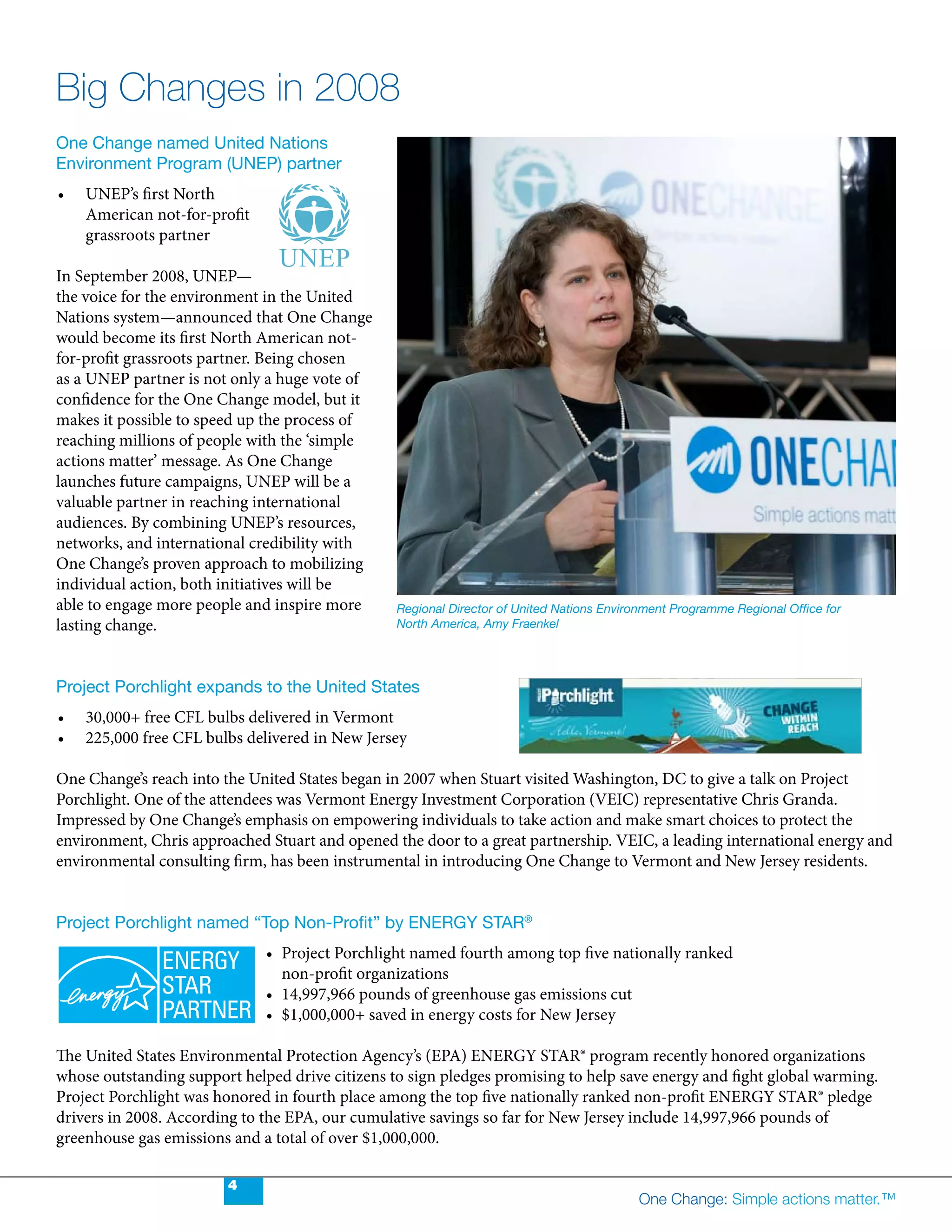 Big Changes in 2008
One Change named United Nations
Environment Program (UNEP) partner
•	   UNEP’s	first	North	
     American not-for-profit
     grassroots partner

In September 2008, UNEP—
the voice for the environment in the United
Nations system—announced that One Change
would become its first North American not-
for-profit grassroots partner. Being chosen
as a UNEP partner is not only a huge vote of
confidence for the One Change model, but it
makes it possible to speed up the process of
reaching millions of people with the ‘simple
actions matter’ message. As One Change
launches future campaigns, UNEP will be a
valuable partner in reaching international
audiences. By combining UNEP’s resources,
networks, and international credibility with
One Change’s proven approach to mobilizing
individual action, both initiatives will be
able to engage more people and inspire more      Regional Director of United Nations Environment Programme Regional Office for
lasting change.                                  North America, Amy Fraenkel




Project Porchlight expands to the United States
•	   30,000+	free	CFL	bulbs	delivered	in	Vermont
•	   225,000	free	CFL	bulbs	delivered	in	New	Jersey

One Change’s reach into the United States began in 2007 when Stuart visited Washington, DC to give a talk on Project
Porchlight.	One	of	the	attendees	was	Vermont	Energy	Investment	Corporation	(VEIC)	representative	Chris	Granda.	
Impressed by One Change’s emphasis on empowering individuals to take action and make smart choices to protect the
environment,	Chris	approached	Stuart	and	opened	the	door	to	a	great	partnership.	VEIC,	a	leading	international	energy	and	
environmental	consulting	firm,	has	been	instrumental	in	introducing	One	Change	to	Vermont	and	New	Jersey	residents.


Project Porchlight named “Top Non-Profit” by ENERGY STAR®
                               •	 Project	Porchlight	named	fourth	among	top	five	nationally	ranked	
                                  non-profit organizations
                               •	 14,997,966	pounds	of	greenhouse	gas	emissions	cut
                               •	 $1,000,000+	saved	in	energy	costs	for	New	Jersey

The United States Environmental Protection Agency’s (EPA) ENERGY STAR® program recently honored organizations
whose outstanding support helped drive citizens to sign pledges promising to help save energy and fight global warming.
Project Porchlight was honored in fourth place among the top five nationally ranked non-profit ENERGY STAR® pledge
drivers	in	2008.	According	to	the	EPA,	our	cumulative	savings	so	far	for	New	Jersey	include	14,997,966	pounds	of	
greenhouse	gas	emissions	and	a	total	of	over	$1,000,000.

                         4
                                                                                          One Change: Simple actions matter.™
 