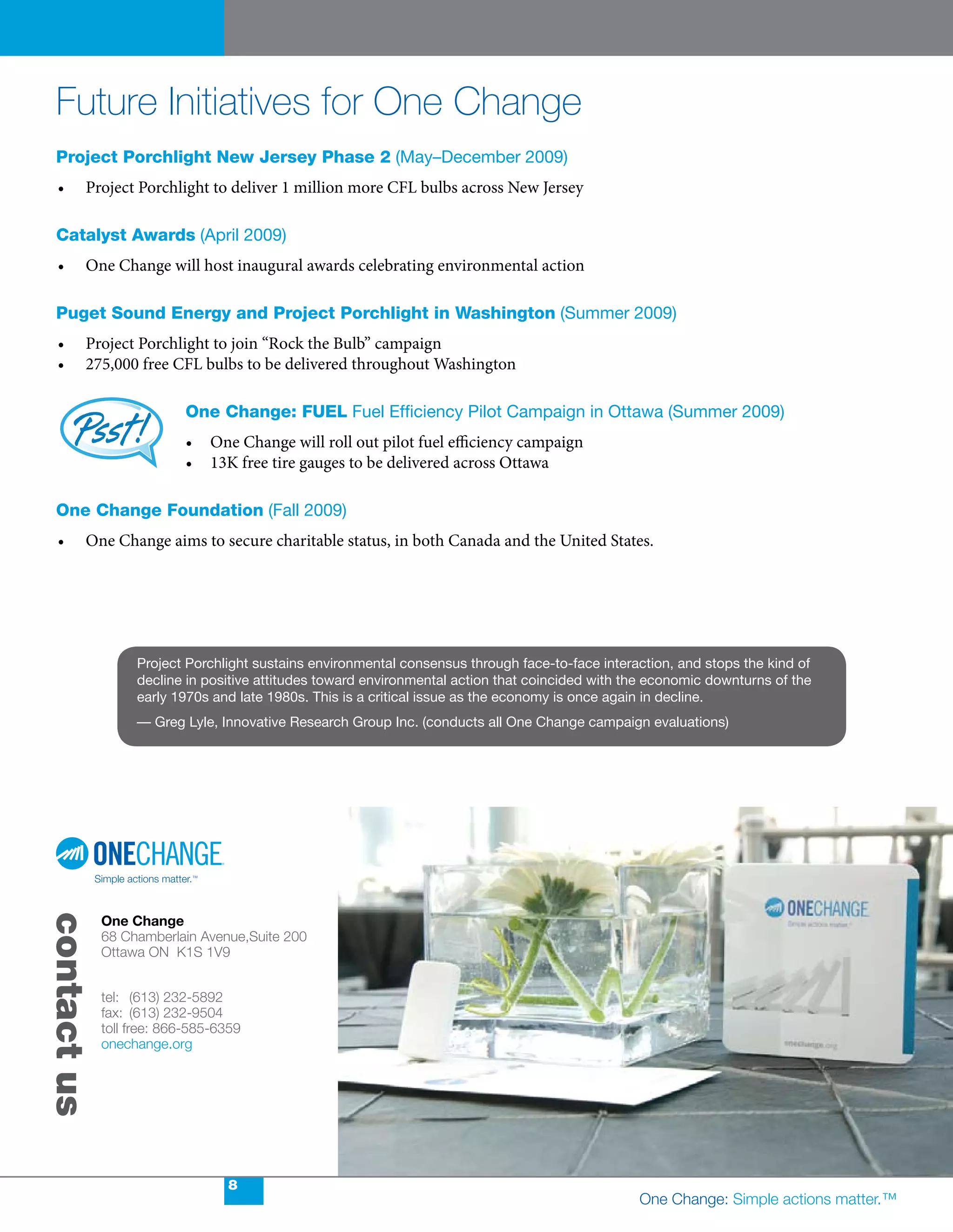Future Initiatives for One Change
 Project Porchlight new Jersey Phase 2 (May–December 2009)
  •	    Project	Porchlight	to	deliver	1	million	more	CFL	bulbs	across	New	Jersey

 catalyst awards (April 2009)
  •	    One	Change	will	host	inaugural	awards	celebrating	environmental	action

 Puget sound energy and Project Porchlight in Washington (Summer 2009)
  •	    Project	Porchlight	to	join	“Rock	the	Bulb”	campaign
  •	    275,000	free	CFL	bulbs	to	be	delivered	throughout	Washington

                          one change: fueL Fuel Efficiency Pilot Campaign in Ottawa (Summer 2009)
                          •	 One	Change	will	roll	out	pilot	fuel	efficiency	campaign
                          •	 13K	free	tire	gauges	to	be	delivered	across	Ottawa

 one change foundation (Fall 2009)
  •	    One	Change	aims	to	secure	charitable	status,	in	both	Canada	and	the	United	States.




                  Project Porchlight sustains environmental consensus through face-to-face interaction, and stops the kind of
                  decline in positive attitudes toward environmental action that coincided with the economic downturns of the
                  early 1970s and late 1980s. This is a critical issue as the economy is once again in decline.
                  — Greg Lyle, Innovative Research Group Inc. (conducts all One Change campaign evaluations)
contact us




             One Change
             68 Chamberlain Avenue,Suite 200
             Ottawa ON K1S 1V9


             tel: (613) 232-5892
             fax: (613) 232-9504
             toll free: 866-585-6359
             onechange.org




                                 8
                                                                                                 One Change: Simple actions matter.™
 