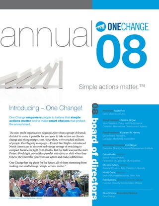 annual
                                                              Simple actions matter.™
                                                                                     08
                                                                          08 board of directors

Introducing – One Change!                                                                         President Ralph Rick
                                                                                                  CEO, Must Source Inc.
One Change empowers people to believe that simple
actions matter and to make smart choices that protect                                             Vice-President Christine Hogan
                                                                                                  Vice President, Policy and Performance
the environment.
                                                                                                  Canadian International Development Agency

The non-profit organization began in 2005 when a group of friends                                 Past President: Elizabeth N. Harvey
decided to make it possible for everyone to take action on climate                                Government Relations,
change and rising energy costs. Since then, we’ve reached millions                                Canadian Marketing Association
of people. Our flagship campaign—Project Porchlight—introduced
                                                                                                  Secretary/Treasurer Don Singer
North Americans to the cost and energy savings of switching to
                                                                                                  Executive Director, Financial Management Institute
compact fluorescent light (CFL) bulbs. But the bulb was just the start.
Project Porchlight proved that people’s attitudes can shift when they                             Gabriel Miller, Member
believe they have the power to take action and make a difference.                                 Senior Policy Analyst,
                                                                                                  Federation of Canadian Municipalities
One Change has big plans for the future, all of them stemming from
making one small change. Simple actions matter.™                                                  Christine Adam, Member
                                                                                                  Assistant Dean of Arts, Carleton University
                                                                                                  Kirstin Grant, Member
                                                                                                  Mercer Human Resources, New York
                                                                                                  Rob Beckers, Member/Scientific Advisor
                                                                                                  Founder, Solacity Incorporated, Ottawa



                                                                                                  Stuart Hickox Executive Director
                                                                                                  One Change
2008 Project Porchlight New Jersey
 