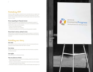 4




Remaking CEP
Starting in 2008, we began to rethink how we could best share our passion and
commitment to making financial security a reality for all Americans. Our new
identity represents how we will work to achieve greater impact and inspire others
to join our cause.


We are expanding our financial services
Operating the largest and most established free tax preparation program in
Chicago and Illinois, we connect families to free, year-round financial services
that help them make economic progress.
    O
     ne-on-one financial coaching
    B
     enefits screenings at the workplace
    F
     inancial aid assistance for low-income and first-generation students


We are local in service, national in voice
What we learn on the ground, we translate into best practices in the field and
workable policy solutions at the federal and state levels. We find the solutions
that work.




Retelling our story
Our vision
We envision an America of shared prosperity, where all working families can
access the financial opportunities they need to succeed.


Our mission
We help hard-working, low-income families move from financial uncertainty
to financial security.


Our tagline
Working Solutions for Working Families


How we achieve our mission
    We provide trusted tax and financial counseling, giving Illinois families the
    
    tools to make sound choices.
    W
     e lead a national coalition of organizations that promote economic progress
    for low-wage workers and their families.
    W
     e advance policies and practices to create a financial system that works for all.
 