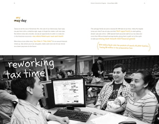 8                                                                                 Center for Economic Progress : Annual Report 2008                                  9




  my
 may day

 Taxes are at the core of American life—the cost of our democracy. Each year,      The average family we serve receives $1,700 back at tax time—likely the largest
 we pay them with a collective sigh, eager to forget the matter until next year.   lump sum they’ll see all year and their best        opportunity to start getting
 But where many see a burden, we see an opportunity to usher in a new era          ahead. Last year alone, 1,000 opened bank accounts right at our tax sites and
 in the American economy—one      where Americans save and invest.                 more than 350 purchased savings bonds, giving them a path out of the cycle
                                                                                   of debt and moving        them towards solid financial ground.
 More than at any other time, tax   time is “the time” for an annual financial
 check-up. See where you’re at, set goals, make a plan and use the tax refund
                                                                                                  $45 million back into the pockets of nearly 32,000
 as a down payment on the future.                                                                                                                    families,
                                                                                                  Saving $5 million in tax preparation fees




 reworking
tax time
 