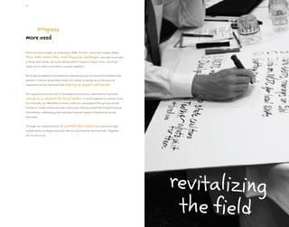 10




    progress
more need

If the economy taught us anything in 2008, it’s this—more isn’t always better.
More debt, more risks, more financial challenges—enough is enough.
In these lean times, we must rethink what it means to have more—we must
reach out to others and define success together.


By bringing together committed and diverse groups of community leaders and
experts in the tax preparation field, the Center is taking its on-the-ground
experience to the next level and making     an impact nationwide.

Our regional summits held in Tennessee and Arizona, attended by hundreds,
served as a catalyst for local leaders to work together to achieve more.
For example, our Memphis summit, acted as a springboard for groups across
Florida to create a first-ever state action plan that launched the Florida Financial
Partnership—addressing the everyday financial needs of families all across
that state.


Through our national work, we    promote best practices and encourage
collaboration to shape and grow the tax and financial services field. Together,
we can do more.




                                                                                       revitalizing
                                                                                        the field
 