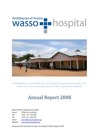  

 




                                                                                             
 
 
    Contributing to a better health status of the people, by improving the quality of the
        health care services and making them accessible, acceptable and affordable
 
 
 



                     Annual Report 2008 
 
 
 
Wasso District Designated Hospital 
Postal:     PO Box 42, Loliondo 
Fax:        +255 ­ 27 ­ 253 049 
Tel:        +255 ­ 27 ­ 253 190 
Email:      mo­ic@wasso­hospital.org 
Website:   www.wasso­hospital.org                                               
 
Prepared by Dr Christian van Rij, accordingly to CSSC template 2009 
 