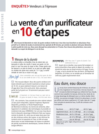 encouverture
Eau dure, eau douce
U
ne eau dure contient beaucoup de minéraux, du calcium
et du magnésium en l’occurrence. Une eau trop dure
encrasse les électroménagers qui utilisent de l’eau chaude,
comme le lave-vaisselle et la laveuse, diminue leur durée de vie
et exige davantage de détergent pour un même résultat. Selon
la SCHL, vous pouvez envisager l’achat d’un adoucisseur «si votre
eau affiche une teneur supérieure à 121 mg/L» (plus de 7,1 gpg).
Pour connaître la dureté de l’eau, il suffit de contacter votre
municipalité.
Eau douce	 de 0 à 17 mg/L	 de 0 à 1 gpg
Légèrement douce	 de 17,1 à 60 mg/L	 de 1,1 à 3,5 gpg
Modérément dure	 de 61 à 120 mg/L	 de 3,6 à 7 gpg
Dure	 de 121 à 180 mg/L	 de 7,1 à 10,5 gpg
Très dure	 plus de 180 mg/L	 plus de 10,5 gpg
gpg: grain par gallon mg/L: milligramme par litre
Source: SCHL.
1	Mesure de la dureté
Le vendeur prélève un échantillon d’eau du robinet dans son
éprouvette et utilise des réactifs. Il ajoute une goutte à la fois
jusqu’à ce que l’eau passe du rouge au bleu. Chaque goutte ajou-
tée équivaut à un grain de dureté, ou un grain par gallon (gpg).
Les résultats des quatre tests varient de 7 à 11 gpg. La dureté
véritable de notre eau se situait à 6,5 gpg.
«Vous conviendrez avec moi que huit grains de dure-
té sur une échelle de zéro à 10,5, c’est assez élevé.»
v	 Très mauvais départ. Deux des quatre vendeurs ont
laissé entendre que la dureté maximale se situait autour
de 10. Or, on peut aisément mesurer une teneur de
25 gpg dans l’eau d’un puits privé. Alors, pourquoi
parler de huit grains sur 10 autrement que pour noircir
le portrait?
«L’important, ce n’est pas d’avoir un, sept, huit ou
20 grains de dureté; le mieux, c’est d’en avoir zéro.»
v	 «Au contraire, l’eau actuelle de votre robinet atteint
un bon point d’équilibre, répond l’ingénieur Raymond
Desjardins, professeur à l’École Polytechnique
de Montréal et directeur du Centre de recherche, déve-
loppement et validation des technologies et procédés en
traitement des eaux (CREDEAU). Car une eau trop douce
tend à dissoudre davantage d’éléments fixés aux tuyaux,
comme le plomb. Or, votre eau est assez dure pour lais-
ser des minéraux autour des tuyaux, ce qui diminue les
contacts entre la tuyauterie et l’eau, et elle est assez
douce pour ne pas endommager ces tuyaux ou générer
de grands inconvénients domestiques, comme rendre le
lavage difficile.»
«Oh! Vous avez 11 grains de dureté. C’est
extrêmement dur ça.»
v	 Surpris de ce résultat, nous avons fait analyser un
autre échantillon d’eau après le départ du vendeur. La
dureté de notre eau se situait encore à 6,5 gpg. Et puis,
11 gpg, «c’est la dureté de l’eau de Paris», dit Raymond
Desjardins. Et à Paris, on ne semble pas se formaliser de
cette eau jugée moyennement dure.
Petite trousse de laboratoire en main, les quatre vendeurs invités tour à tour chez nous branchent un adoucisseur d’eau
portatif sur le robinet du lavabo et commencent leur spectacle de 90 minutes, qui consiste en plusieurs tests pour démontrer
la piètre qualité de notre eau. Nous avons découpé leur présentation en 10 actes. Pour chacune des prétentions, nous avons
demandé à un expert de distinguer le vrai du faux.
10étapes
La vente d’un purificateur
en
10  › www.protegez-vous.ca
Enquête›Vendeurs à l’épreuve
10-13 Enquête-10Étapes 2008-08v5.indd 10 02/07/08 14:37:39
 