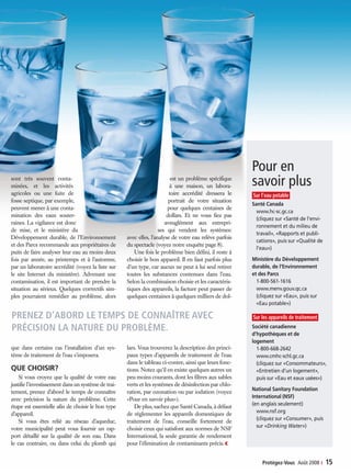 Prenez d’abord le temps de connaître avec
précision la nature du problème.
ge ses
s ions
t
arge
ores
ts;
eau
ortant
Pour en
savoir plus
Sur l’eau potable
Santé Canada
www.hc-sc.gc.ca
(cliquez sur «Santé de l’envi-
ronnement et du milieu de
travail», «Rapports et publi-
cations», puis sur «Qualité de
l’eau»)
Ministère du Développement
durable, de l’Environnement
et des Parcs
1-800-561-1616
www.menv.gouv.qc.ca
(cliquez sur «Eau», puis sur
«Eau potable»)
Sur les appareils de traitement
Société canadienne
d’hypothèques et de
logement
1-800-668-2642
www.cmhc-schl.gc.ca
(cliquez sur «Consommateurs»,
«Entretien d’un logement»,
puis sur «Eau et eaux usées»)
National Sanitary Foundation
International (NSF)
(en anglais seulement)
www.nsf.org
(cliquez sur «Consumer», puis
sur «Drinking Water»)
sont très souvent conta-
minées, et les activités
agricoles ou une fuite de
fosse septique, par exemple,
peuvent mener à une conta-
mination des eaux souter-
raines. La vigilance est donc
de mise, et le ministère du
Développement durable, de l’Environnement
et des Parcs recommande aux propriétaires de
puits de faire analyser leur eau au moins deux
fois par année, au printemps et à l’automne,
par un laboratoire accrédité (voyez la liste sur
le site Internet du ministère). Advenant une
contamination, il est important de prendre la
situation au sérieux. Quelques correctifs sim-
ples pourraient remédier au problème, alors
que dans certains cas l’installation d’un sys-
tème de traitement de l’eau s’imposera.
Que choisir?
Si vous croyez que la qualité de votre eau
justifie l’investissement dans un système de trai-
tement, prenez d’abord le temps de connaître
avec précision la nature du problème. Cette
étape est essentielle afin de choisir le bon type
d’appareil.
Si vous êtes relié au réseau d’aqueduc,
votre municipalité peut vous fournir un rap-
port détaillé sur la qualité de son eau. Dans
le cas contraire, ou dans celui du plomb qui
est un problème spécifique
à une maison, un labora-
toire accrédité dressera le
portrait de votre situation
pour quelques centaines de
dollars. Et ne vous fiez pas
aveuglément aux entrepri-
ses qui vendent les systèmes:
avec elles, l’analyse de votre eau relève parfois
du spectacle (voyez notre enquête page 8).
Une fois le problème bien défini, il reste à
choisir le bon appareil. Il en faut parfois plus
d’un type, car aucun ne peut à lui seul retirer
toutes les substances contenues dans l’eau.
Selon la combinaison choisie et les caractéris-
tiques des appareils, la facture peut passer de
quelques centaines à quelques milliers de dol-
lars. Vous trouverez la description des princi-
paux types d’appareils de traitement de l’eau
dans le tableau ci-contre, ainsi que leurs fonc-
tions. Notez qu’il en existe quelques autres un
peu moins courants, dont les filtres aux sables
verts et les systèmes de désinfection par chlo-
ration, par ozonation ou par iodation (voyez
«Pour en savoir plus»).
De plus, sachez que Santé Canada, à défaut
de réglementer les appareils domestiques de
traitement de l’eau, conseille fortement de
choisir ceux qui satisfont aux normes de NSF
International, la seule garantie de rendement
pour l’élimination de contaminants précis.‹
Protégez-Vous  Août 2008 ‹  15
14-15 Systèmes Eau 2008-08v4.indd 15 03/07/08 12:21:24
 