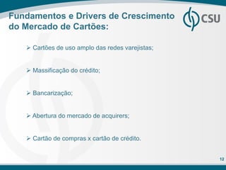 Fundamentos e Drivers de Crescimento
do Mercado de Cartões:

    Cartões de uso amplo das redes varejistas;


    Massificação do crédito;


    Bancarização;


    Abertura do mercado de acquirers;


    Cartão de compras x cartão de crédito.


                                                  12
 