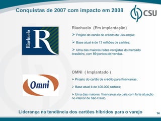 Conquistas de 2007 com impacto em 2008


                        Riachuelo (Em implantação)
                         Projeto do cartão de crédito de uso amplo;
                         Base atual é de 13 milhões de cartões;
                         Uma das maiores redes varejistas do mercado
                        brasileiro, com 89 pontos-de-vendas.




                        OMNI ( Implantado )
                         Projeto do cartão de crédito para financeiras;

                         Base atual é de 400.000 cartões;

                         Uma das maiores financeiras no país com forte atuação
                        no interior de São Paulo.



Liderança na tendência dos cartões híbridos para o varejo                         14
 