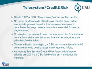 Telesystem/Credit&Risk

 Desde 1992 a CSU oferece soluções em contact center;
 No início da década de 90 todos os clientes TeleSystem
  eram participantes do setor financeiro e o serviço era
  complementar ao processamento de meios eletrônicos de
  pagamentos;
 O primeiro contrato realizado com empresa não financeira foi
  com a Embratel e aconteceu no final da década, época da
  privatização das teles;
 Tamanho hesito estratégico, a CSU terminou a década de 90
  com faturamento quatro vezes maior que seu início;
 As marcas TeleSystem/Credit&Risk foram oficialmente
  criadas em 2001 e a CSU foi dividida em 4 unidades de
  negócio.

                                                                 17
 