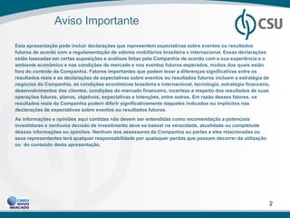 Aviso Importante

Esta apresentação pode incluir declarações que representem expectativas sobre eventos ou resultados
futuros de acordo com a regulamentação de valores mobiliários brasileira e internacional. Essas declarações
estão baseadas em certas suposições e análises feitas pela Companhia de acordo com a sua experiência e o
ambiente econômico e nas condições de mercado e nos eventos futuros esperados, muitos dos quais estão
fora do controle da Companhia. Fatores importantes que podem levar a diferenças significativas entre os
resultados reais e as declarações de expectativas sobre eventos ou resultados futuros incluem a estratégia de
negócios da Companhia, as condições econômicas brasileira e internacional, tecnologia, estratégia financeira,
desenvolvimentos dos clientes, condições do mercado financeiro, incerteza a respeito dos resultados de suas
operações futuras, planos, objetivos, expectativas e intenções, entre outros. Em razão desses fatores, os
resultados reais da Companhia podem diferir significativamente daqueles indicados ou implícitos nas
declarações de expectativas sobre eventos ou resultados futuros.
As informações e opiniões aqui contidas não devem ser entendidas como recomendação a potenciais
investidores e nenhuma decisão de investimento deve se basear na veracidade, atualidade ou completude
dessas informações ou opiniões. Nenhum dos assessores da Companhia ou partes a eles relacionadas ou
seus representantes terá qualquer responsabilidade por quaisquer perdas que possam decorrer da utilização
ou do conteúdo desta apresentação.




                                                                                                            2
 