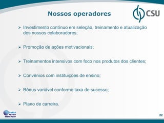 Nossos operadores

 Investimento contínuo em seleção, treinamento e atualização
  dos nossos colaboradores;


 Promoção de ações motivacionais;


 Treinamentos intensivos com foco nos produtos dos clientes;


 Convênios com instituições de ensino;


 Bônus variável conforme taxa de sucesso;


 Plano de carreira.

                                                                22
 