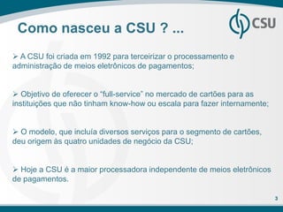 Como nasceu a CSU ? ...
 A CSU foi criada em 1992 para terceirizar o processamento e
administração de meios eletrônicos de pagamentos;


 Objetivo de oferecer o “full-service” no mercado de cartões para as
instituições que não tinham know-how ou escala para fazer internamente;


 O modelo, que incluía diversos serviços para o segmento de cartões,
deu origem às quatro unidades de negócio da CSU;


 Hoje a CSU é a maior processadora independente de meios eletrônicos
de pagamentos.

                                                                          3
 