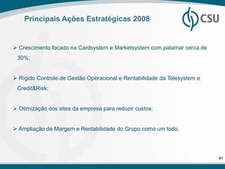 Principais Ações Estratégicas 2008


 Crescimento focado na Cardsystem e Marketsystem com patamar cerca de
 30%;


 Rígido Controle de Gestão Operacional e Rentabilidade da Telesystem e
 Credit&Risk;


 Otimização dos sites da empresa para reduzir custos;


 Ampliação de Margem e Rentabilidade do Grupo como um todo.




                                                                          41
 