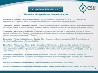 Conselho de Administração

                          7 Membros – 1 Independente – 2 novas indicações

Presidente do Conselho - Marcos Ribeiro Leite - Sócio fundador da Companhia e seu atual CEO. Graduado em
Administração de Empresas. Atuou na vice-presidência financeira e comercial da empresa Credicard.

Conselheiro - Ernesto Luiz Mineiro Barbanti - Graduado em Administração de Empresas. Ocupou cargo de vice-presidente
de consumer banking do Banco Citibank no Brasil e no México e presidente da Credicard S.A por aproximadamente 10 anos.

Conselheiro - Mário Alberto de Almeida – Graduado em Engenharia e Economia , ocupou o cargo de editor da Gazeta
Mercantil e da Editora Abril. Também foi correspondente da Gazeta Mercantil em Paris. Atualmente, é consultor em economia
e política, além de comentarista da TV Gazeta.

Conselheiro - Patrice Philippe Nogueira Baptista Etlin - Graduado em Engenharia e possui MBA. É Sócio-Diretor da
Advent do Brasil Consultoria e Participações Ltda.

Conselheiro - Ricardo José Ribeiro Leite – Graduado em Administração de Empresas, Pós-graduado em Finanças, e
mestrando em Administração e Finanças, ocupou o cargo de diretor da área de Financiamentos Corporativos e Leasing da
instituição financeira Citibank. Ingressou no grupo CSU em 1998 como membro do Conselho de Administração, posição que
ocupa até hoje.

Conselheiro Independente - Rubens Barbosa - Bacharel em Direito; ex - embaixador do Brasil em Londres e em
Washington. Chefiou mais de 100 missões econômicas e comerciais do Brasil em negociações na Europa, Ásia e América do
Norte.

Indicação – Conselheiro Independente – Luis Acosta Acosta - ex-presidente da Visa do Brazil

Indicação – Conselheiro Independente - Desmond Roberto Rowan Greene- ex-presidente da MasterCard América do Sul.
                                                                                                                            6
 