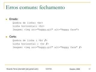 Ricardo Terra (rterrabh [at] gmail.com) Outubro, 2008XHTML 12
Erros comuns: fechamento
n  Errado:
Quebra de linha: <br>
Linha horizontal: <hr>
Imagem: <img src="happy.gif" alt="Happy face">
n  Certo:
Quebra de linha : <br />
Linha horizontal : <hr />
Imagem: <img src="happy.gif" alt="Happy face" />
 