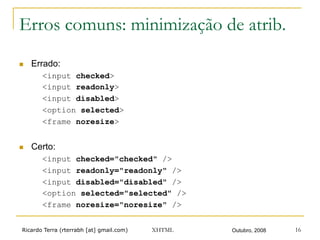 Ricardo Terra (rterrabh [at] gmail.com) Outubro, 2008XHTML 16
Erros comuns: minimização de atrib.
n  Errado:
<input checked>
<input readonly>
<input disabled>
<option selected>
<frame noresize>
n  Certo:
<input checked="checked" />
<input readonly="readonly" />
<input disabled="disabled" />
<option selected="selected" />
<frame noresize="noresize" />
 