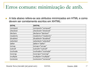 Ricardo Terra (rterrabh [at] gmail.com) Outubro, 2008XHTML 17
Erros comuns: minimização de atrib.
n  A lista abaixo refere-se aos atributos minimizados em HTML e como
devem ser corretamente escritos em XHTML:
 