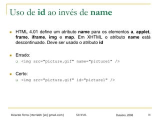 Ricardo Terra (rterrabh [at] gmail.com) Outubro, 2008XHTML 18
Uso de id ao invés de name
n  HTML 4.01 define um atributo name para os elementos a, applet,
frame, iframe, img e map. Em XHTML o atributo name está
descontinuado. Deve ser usado o atributo id
n  Errado:
q  <img src="picture.gif" name="picture1" />
n  Certo:
q  <img src="picture.gif" id="picture1" />
 