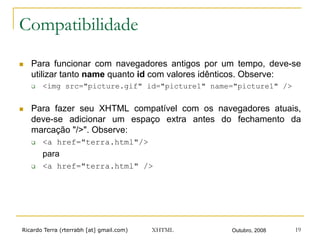 Ricardo Terra (rterrabh [at] gmail.com) Outubro, 2008XHTML 19
Compatibilidade
n  Para funcionar com navegadores antigos por um tempo, deve-se
utilizar tanto name quanto id com valores idênticos. Observe:
q  <img src="picture.gif" id="picture1" name="picture1" />
n  Para fazer seu XHTML compatível com os navegadores atuais,
deve-se adicionar um espaço extra antes do fechamento da
marcação "/>". Observe:
q  <a href="terra.html"/>
para
q  <a href="terra.html" />
 