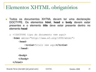 Ricardo Terra (rterrabh [at] gmail.com) Outubro, 2008XHTML 20
Elementos XHTML obrigatórios
n  Todos os documentos XHTML devem ter uma declaração
DOCTYPE. Os elementos html, head e body devem estar
presentes e o elemento title deve estar presente dentro no
elemento head
q  <!DOCTYPE tipo do documento vem aqui>
<html xmlns="http://www.w3.org/1999/xhtml">
<head>
<title>Título vem aqui</title>
</head>
<body>
</body>
</html>
 