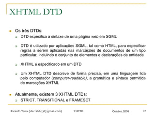 Ricardo Terra (rterrabh [at] gmail.com) Outubro, 2008XHTML 22
XHTML DTD
n  Os três DTDs:
q  DTD especifica a sintaxe de uma página web em SGML
q  DTD é utilizado por aplicações SGML, tal como HTML, para especificar
regras a serem aplicadas nas marcações de documentos de um tipo
particular, incluindo o conjunto de elementos e declarações de entidade
q  XHTML é especificado em um DTD
q  Um XHTML DTD descreve de forma precisa, em uma linguagem lida
pelo computador (computer-readable), a gramática e sintaxe permitida
de marcações XHTML
n  Atualmente, existem 3 XHTML DTDs:
q  STRICT, TRANSITIONAL e FRAMESET
 
