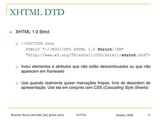 Ricardo Terra (rterrabh [at] gmail.com) Outubro, 2008XHTML 23
XHTML DTD
n  XHTML 1.0 Strict
q  <!DOCTYPE html
PUBLIC "-//W3C//DTD XHTML 1.0 Strict//EN"
"http://www.w3.org/TR/xhtml1/DTD/xhtml1-strict.dtd">
q  Inclui elementos e atributos que não estão descontinuados ou que não
aparecem em framesets
q  Use quando realmente quiser marcações limpas, livre de desordem de
apresentação. Use ela em conjunto com CSS (Cascading Style Sheets)
 