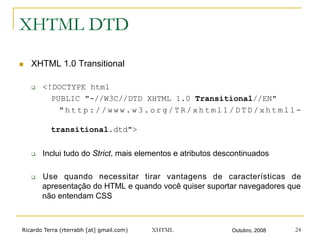 Ricardo Terra (rterrabh [at] gmail.com) Outubro, 2008XHTML 24
XHTML DTD
n  XHTML 1.0 Transitional
q  <!DOCTYPE html
PUBLIC "-//W3C//DTD XHTML 1.0 Transitional//EN"
" h t t p : / / w w w . w 3 . o r g / T R / x h t m l 1 / D T D / x h t m l 1 -
transitional.dtd">
q  Inclui tudo do Strict, mais elementos e atributos descontinuados
q  Use quando necessitar tirar vantagens de características de
apresentação do HTML e quando você quiser suportar navegadores que
não entendam CSS
 