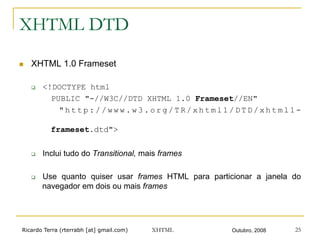 Ricardo Terra (rterrabh [at] gmail.com) Outubro, 2008XHTML 25
XHTML DTD
n  XHTML 1.0 Frameset
q  <!DOCTYPE html
PUBLIC "-//W3C//DTD XHTML 1.0 Frameset//EN"
" h t t p : / / w w w . w 3 . o r g / T R / x h t m l 1 / D T D / x h t m l 1 -
frameset.dtd">
q  Inclui tudo do Transitional, mais frames
q  Use quanto quiser usar frames HTML para particionar a janela do
navegador em dois ou mais frames
 
