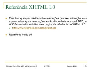 Ricardo Terra (rterrabh [at] gmail.com) Outubro, 2008XHTML 26
Referência XHTML 1.0
n  Para tirar qualquer dúvida sobre marcações (sintaxe, utilização, etc)
e para saber quais marcações estão disponíveis em qual DTD, a
W3CSchools disponibiliza uma página de referência do XHTML 1.0:
q  http://www.w3schools.com/tags/default.asp
n  Realmente muito útil
 