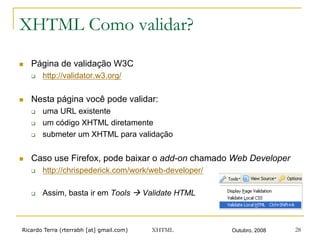 Ricardo Terra (rterrabh [at] gmail.com) Outubro, 2008XHTML 28
XHTML Como validar?
n  Página de validação W3C
q  http://validator.w3.org/
n  Nesta página você pode validar:
q  uma URL existente
q  um código XHTML diretamente
q  submeter um XHTML para validação
n  Caso use Firefox, pode baixar o add-on chamado Web Developer
q  http://chrispederick.com/work/web-developer/
q  Assim, basta ir em Tools ! Validate HTML
 