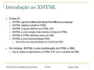 Ricardo Terra (rterrabh [at] gmail.com) Outubro, 2008XHTML 3
Introdução ao XHTML
n  O que é?
q  XHTML significa EXtensible HyperText Markup Language
q  XHTML objetiva substituir HTML
q  XHTML é quase idêntico ao HTML 4.01
q  XHTML é uma versão mais restrita e limpa do HTML
q  XHTML é HTML definido como um XML
q  XHTML é uma recomendação W3C
n  Se tornou uma recomendação em Janeiro de 2000
n  Em síntese, XHTML é uma combinação de HTML e XML
q  isto é, todos os elementos no HTML 4.01 com a sintaxe do XML
 