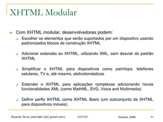 Ricardo Terra (rterrabh [at] gmail.com) Outubro, 2008XHTML 30
XHTML Modular
n  Com XHTML modular, desenvolvedores podem:
q  Escolher os elementos que serão suportados por um dispositivo usando
padronizados blocos de construção XHTML
q  Adicionar extensão ao XHTML, utilizando XML, sem desviar do padrão
XHTML
q  Simplificar o XHTML para dispositivos como palmtops, telefones
celulares, TV e, até mesmo, eletrodomésticos
q  Estender o XHTML para aplicações complexas adicionando novas
funcionalidades XML (como MathML, SVG, Voice and Multimedia)
q  Definir perfis XHTML como XHTML Basic (um subconjunto de XHTML
para dispositivos móveis)
 