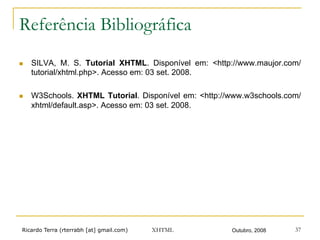 Ricardo Terra (rterrabh [at] gmail.com) Outubro, 2008XHTML 37
Referência Bibliográfica
n  SILVA, M. S. Tutorial XHTML. Disponível em: <http://www.maujor.com/
tutorial/xhtml.php>. Acesso em: 03 set. 2008.
n  W3Schools. XHTML Tutorial. Disponível em: <http://www.w3schools.com/
xhtml/default.asp>. Acesso em: 03 set. 2008.
 
