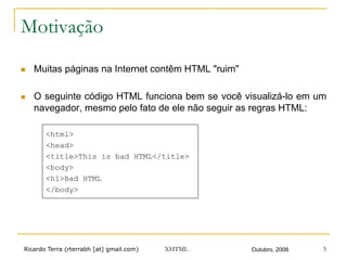 Ricardo Terra (rterrabh [at] gmail.com) Outubro, 2008XHTML 5
Motivação
n  Muitas páginas na Internet contêm HTML "ruim"
n  O seguinte código HTML funciona bem se você visualizá-lo em um
navegador, mesmo pelo fato de ele não seguir as regras HTML:
<html>
<head>
<title>This is bad HTML</title>
<body>
<h1>Bad HTML
</body>
 