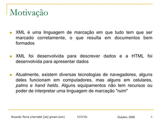 Ricardo Terra (rterrabh [at] gmail.com) Outubro, 2008XHTML 6
Motivação
n  XML é uma linguagem de marcação em que tudo tem que ser
marcado corretamente, o que resulta em documentos bem
formados
n  XML foi desenvolvida para descrever dados e a HTML foi
desenvolvida para apresentar dados
n  Atualmente, existem diversas tecnologias de navegadores, alguns
deles funcionam em computadores, mas alguns em celulares,
palms e hand helds. Alguns equipamentos não tem recursos ou
poder de interpretar uma linguagem de marcação "ruim"
 
