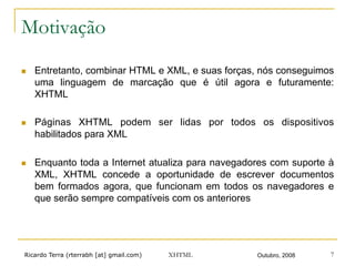 Ricardo Terra (rterrabh [at] gmail.com) Outubro, 2008XHTML 7
Motivação
n  Entretanto, combinar HTML e XML, e suas forças, nós conseguimos
uma linguagem de marcação que é útil agora e futuramente:
XHTML
n  Páginas XHTML podem ser lidas por todos os dispositivos
habilitados para XML
n  Enquanto toda a Internet atualiza para navegadores com suporte à
XML, XHTML concede a oportunidade de escrever documentos
bem formados agora, que funcionam em todos os navegadores e
que serão sempre compatíveis com os anteriores
 