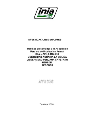 INVESTIGACIONES EN CUYES
Trabajos presentados a la Asociación
Peruana de Producción Animal
INIA – CE LA MOLINA
UNIERSIDAD AGRARIA LA MOLINA
UNIVERSIDAD PERUANA CAYETANO
HEREDIA
APRODES
Octubre 2008
 