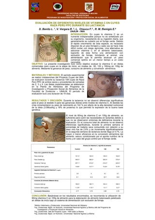 UNIVERSIDAD NACIONAL AGRARIA LA MOLINA
FACULTAD DE ZOOTECNIA
PROGRAMA DE INVESTIGACIÓN Y PROYECCIÓN SOCIAL EN ALIMENTOS
EVALUACIÓN DE DIFERENTES NIVELES DE VITAMINA C EN CUYES
RAZA PERÚ PPC DURANTE SU LACTANCIA
D. Benito L. 1, V. Vergara R. 2, L. Chauca F.3 , R. M. Remigio E.4
UNALM – INIA
INTRODUCCIÓN: En cuyes la vitamina C es un
nutriente indispensable porque no es sintetizado por
su organismo, necesitando de su ingestión diaria, que
generalmente es cubierto por el forraje verde. Debido
al rápido crecimiento de esta especie, es necesario
disponer de un piso forrajero y cada vez se hace más
difícil contar con áreas agrícolas. Una alternativa es
adicionar vitamina C en el alimento balanceado,
logrando de esta forma una alimentación con
exclusión de forraje, brindando al animal, una
alimentación que le permita alcanzar un peso
comercial óptimo en un menor tiempo a un costo
razonable.
MATERIALES Y MÉTODOS: El período experimental
se realizo instalaciones del Proyecto Cuyes del INIA,
se evaluaron durante su lactancia 108 cuyes de Raza
Perú PPC de ambos sexos y procedentes de camadas
de 2, 3 y 4. Las dietas experimentales se elaboraron
en la Planta de Alimentos del Programa de
Investigación y Proyección Social de Alimentos de la
Facultad de Zootecnia – UNALM. El período de
evaluación tuvo una duración de 14 días.
OBJETIVO: La presente investigación tuvo como objetivo evaluar la vitamina C en dietas
comerciales para cuyes en la etapa de inicio, en niveles de 60, 120 y 180mg en 100g de
alimento. Mediante la ganancia de peso, consumo de alimento y conversión alimenticia.
El nivel de 60mg de vitamina C en 100g de alimento, es
suficiente para cubrir las necesidades en lactantes debido a
que no se observaron síntomas de deficiencia durante la
evaluación. En el consumo total de alimento no se observó
diferencias significativas, durante la primera semana el
porcentaje de materia seca consumida con relación a su
peso vivo fue de 2.6% y se incrementa significativamente
en la segunda semana de lactancia donde llega al 4.7%. La
mayor o menor eficiencia en la conversión alimenticia del
alimento, estuvo condicionado por el aporte nutritivo de la
leche y en caso del grupo control por el forraje verde.
CONCLUSIÓN: Basándose en los resultados encontrados, se recomienda la utilización de
60mg vitamina C en 100g de alimento para la elaboración de alimento balanceado peletizado
en dietas de inicio bajo un sistema de alimentación con exclusión de forraje.
0.760.860.760.77Conversión Alimenticia
12.0 a13.1 a11.91 a11.36 aConsumo diario (g/día)
168.5 a183.3 a166.7 a159.0 aConsumo total (g)
Consumo de alimento (Materia Seca)
34.922.710.38.1Segunda semana
9.78.743.8Primera semana
Ingestión Estimada de Vitamina C, mg/día
15.78 a15.29 a15.71 a14.66 aGanancia Diaria (g/día)
220.8 a214.0 a219.9 a207.1 aGanancia Total (g)
375.6 a360.9 a366.8 a348.5 aPeso Destete (g)
154.8 a146.9 a146.9 a141.4 aPeso Inicial (g)
Peso vivo y ganancia de peso
18012060Control
Niveles de Vitamina C, mg/100 de alimento
Parámetros
RESULTADOS Y DISCUSIÓN: Durante la lactancia no se observó diferencias significativas
para el peso al destete ni para las ganancias diarias entre niveles de vitamina C. Al destete las
crías incrementaron su peso de nacimiento en 142 % por efecto de la alta densidad nutricional
de la dieta (3.0Mcal/kg y 18% de proteína) lo que permitió la expresión de la buena base
genética.
1Medico Veterinario y Zootecnista. Universidad Nacional del Altiplano
2Ing. Zootecnista. MgSc. en Nutrición, Universidad Nacional Agraria La Molina Jefe del Programa de
Investigación y Proyección Social en Alimentos.
3Ing. Zootecnista. Jefe del Proyecto cuyes – INIA sede La Molina.
4Ing. Zootecnista. MgSc. en Nutrición, Universidad Nacional Agraria La Molina
 