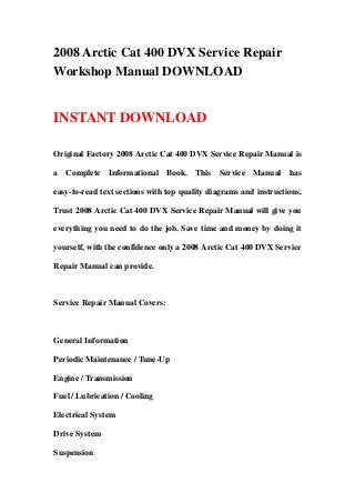 2008 Arctic Cat 400 DVX Service Repair
Workshop Manual DOWNLOAD
INSTANT DOWNLOAD
Original Factory 2008 Arctic Cat 400 DVX Service Repair Manual is
a Complete Informational Book. This Service Manual has
easy-to-read text sections with top quality diagrams and instructions.
Trust 2008 Arctic Cat 400 DVX Service Repair Manual will give you
everything you need to do the job. Save time and money by doing it
yourself, with the confidence only a 2008 Arctic Cat 400 DVX Service
Repair Manual can provide.
Service Repair Manual Covers:
General Information
Periodic Maintenance / Tune-Up
Engine / Transmission
Fuel / Lubrication / Cooling
Electrical System
Drive System
Suspension
 