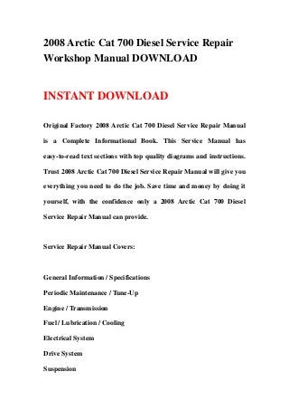 2008 Arctic Cat 700 Diesel Service Repair
Workshop Manual DOWNLOAD
INSTANT DOWNLOAD
Original Factory 2008 Arctic Cat 700 Diesel Service Repair Manual
is a Complete Informational Book. This Service Manual has
easy-to-read text sections with top quality diagrams and instructions.
Trust 2008 Arctic Cat 700 Diesel Service Repair Manual will give you
everything you need to do the job. Save time and money by doing it
yourself, with the confidence only a 2008 Arctic Cat 700 Diesel
Service Repair Manual can provide.
Service Repair Manual Covers:
General Information / Specifications
Periodic Maintenance / Tune-Up
Engine / Transmission
Fuel / Lubrication / Cooling
Electrical System
Drive System
Suspension
 