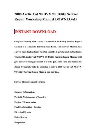 2008 Arctic Cat 90 DVX 90 Utility Service
Repair Workshop Manual DOWNLOAD


INSTANT DOWNLOAD

Original Factory 2008 Arctic Cat 90 DVX 90 Utility Service Repair

Manual is a Complete Informational Book. This Service Manual has

easy-to-read text sections with top quality diagrams and instructions.

Trust 2008 Arctic Cat 90 DVX 90 Utility Service Repair Manual will

give you everything you need to do the job. Save time and money by

doing it yourself, with the confidence only a 2008 Arctic Cat 90 DVX

90 Utility Service Repair Manual can provide.



Service Repair Manual Covers:



General Information

Periodic Maintenance / Tune-Up

Engine / Transmission

Fuel / Lubrication / Cooling

Electrical System

Drive System

Suspension
 