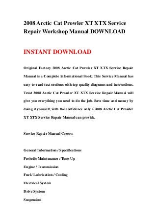 2008 Arctic Cat Prowler XT XTX Service
Repair Workshop Manual DOWNLOAD
INSTANT DOWNLOAD
Original Factory 2008 Arctic Cat Prowler XT XTX Service Repair
Manual is a Complete Informational Book. This Service Manual has
easy-to-read text sections with top quality diagrams and instructions.
Trust 2008 Arctic Cat Prowler XT XTX Service Repair Manual will
give you everything you need to do the job. Save time and money by
doing it yourself, with the confidence only a 2008 Arctic Cat Prowler
XT XTX Service Repair Manual can provide.
Service Repair Manual Covers:
General Information / Specifications
Periodic Maintenance / Tune-Up
Engine / Transmission
Fuel / Lubrication / Cooling
Electrical System
Drive System
Suspension
 