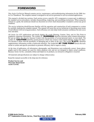 FOREWORD
This Arctic Cat Service Manual contains service, maintenance, and troubleshooting information for the 2008 Arc-
tic Cat Thundercat. The complete manual is designed to aid service personnel in service-oriented applications.
This manual is divided into sections. Each section covers a specific ATV component or system and, in addition to
the standard service procedures, includes disassembling, inspecting, and assembling instructions. When using this
manual as a guide, the technician should use discretion as to how much disassembly is needed to correct any given
condition.
The service technician should become familiar with the operation and construction of each component or system
by carefully studying the complete manual. This manual will assist the service technician in becoming more aware
of and efficient with servicing procedures. Such efficiency not only helps build consumer confidence but also saves
time and labor.
All Arctic Cat ATV publications and decals display the words Warning, Caution, Note, and At This Point to
emphasize important information. The symbol ! WARNING identifies personal safety-related information.
Be sure to follow the directive because it deals with the possibility of severe personal injury or even death. The
symbol ! CAUTION identifies unsafe practices which may result in ATV-related damage. Follow the direc-
tive because it deals with the possibility of damaging part or parts of the ATV. The symbol „ NOTE: identifies
supplementary information worthy of particular attention. The symbol  AT THIS POINT directs the tech-
nician to certain and specific procedures to promote efficiency and to improve clarity.
At the time of publication, all information, photographs, and illustrations were technically correct. Some photo-
graphs used in this manual are used for clarity purposes only and are not designed to depict actual conditions.
Because Arctic Cat Inc. constantly refines and improves its products, no retroactive obligation is incurred.
All materials and specifications are subject to change without notice.
Keep this manual accessible in the shop area for reference.
Product Service and
Warranty Department
Arctic Cat Inc.
© 2008 Arctic Cat Inc. February 2008
®™ Trademarks of Arctic Cat Inc., Thief River Falls, MN 56701
 