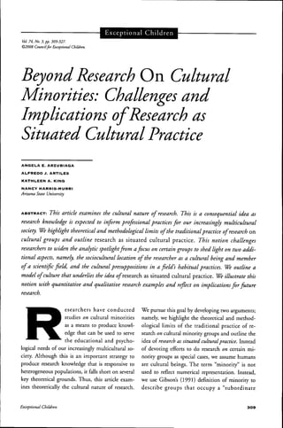 Vol. 74. No. 3, pp. 309-327.
©2008 Councilfor Exceptional Children.
Exceptional Children
Beyond Research On Cultural
Minorities: Challenges and
Implications of Research as
Situated Cultural Practice
ANGELA E. ARZUBIAGA
ALFREDO J. ARTILES
KATHLEEN A. KING
NANCY HARRIS-MURRI
Arizona State University
ABSTRACT: This artick examines the cultural nature of research. This is a consequential idea as
research knowledge is expected to inform professional practices for our increasingly multicultural
society. We highlight theoretical and methodological limits ofthe traditional practice of research on
cultural groups and outline research as situated cultural practice. This notion challenges
researchers to widen the analytic spotlightfrom afocus on certain groups to shed light on two addi-
tional aspects, namely, the sociocultural location ofthe researcher as a cultural being and member
of a scientific field, and the cultural presuppositions in a field's habitual practices. We outline a
model of culture that underlies the idea o/research as situated cultural practice. We illustrate this
notion with quantitative and qualitative research examples and reflect on implications for future
research.
esearchers have conducted
studies on cultural minorities
as a means to produce knowl-
edge that can be used to serve
the educational and psycho-
logical needs of our increasingly multicultural so-
ciety. Although this is an important strategy to
produce research knowledge that is responsive to
heterogeneous populations, it falls short on several
key theoretical grounds. Thus, this article exam-
ines theoretically the cultural nature of research.
We pursue this goal by developing two arguments;
namely, we highlight the theoretical and method-
ological limits of the traditional practice of re-
search on cultural minority groups and outline the
idea of research as situated cultural practice. Instead
of devoting efforts to do research on certain mi-
nority groups as special cases, we assume humans
are cultural beings. The term "minority" is not
used to reflect numerical representation. Instead,
we use Cibson's (1991) definition of minority to
describe groups that occupy a "subordinate
Exceptional Children 3 0 9
 