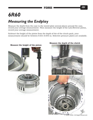 © 2008 ATRA. All Rights Reserved.
FORD 101
6R60
Measure the depth from the case to the waved plate several places around the case,
record your average measurement. Then measure the height of the Low/Reverse piston,
record your average measurement.
Subtract the height of the piston from the depth of the of the clutch pack, your
measurement should be between 0.031-0.055 in. Selective pressure plates are available.
Measuring the Endplay
Measure the height of the piston
Measure the depth of the clutch
 