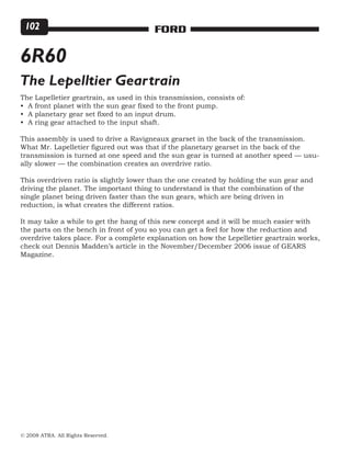 © 2008 ATRA. All Rights Reserved.
FORD102
6R60
The Lepelltier Geartrain
The Lapelletier geartrain, as used in this transmission, consists of:
• A front planet with the sun gear fixed to the front pump.
• A planetary gear set fixed to an input drum.
• A ring gear attached to the input shaft.
This assembly is used to drive a Ravigneaux gearset in the back of the transmission.
What Mr. Lapelletier figured out was that if the planetary gearset in the back of the
transmission is turned at one speed and the sun gear is turned at another speed — usu-
ally slower — the combination creates an overdrive ratio.
This overdriven ratio is slightly lower than the one created by holding the sun gear and
driving the planet. The important thing to understand is that the combination of the
single planet being driven faster than the sun gears, which are being driven in
reduction, is what creates the different ratios.
It may take a while to get the hang of this new concept and it will be much easier with
the parts on the bench in front of you so you can get a feel for how the reduction and
overdrive takes place. For a complete explanation on how the Lepelletier geartrain works,
check out Dennis Madden’s article in the November/December 2006 issue of GEARS
Magazine.
 